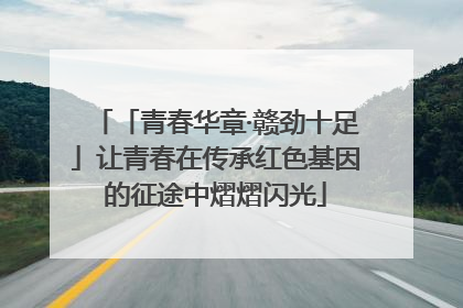 「青春华章·赣劲十足」让青春在传承红色基因的征途中熠熠闪光