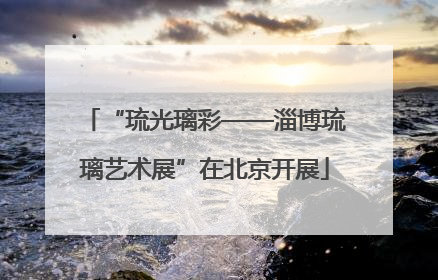 “琉光璃彩——淄博琉璃艺术展”在北京开展