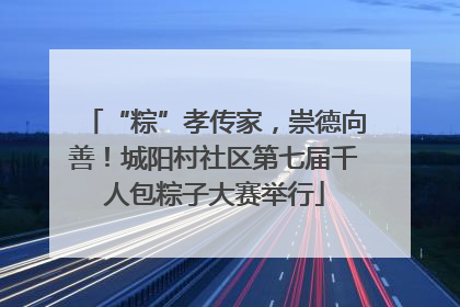 “粽”孝传家，崇德向善！城阳村社区第七届千人包粽子大赛举行