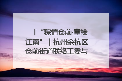 “粽情仓前·童绘江南”｜杭州余杭区仓前街道联络工委与辖区群众共度佳节
