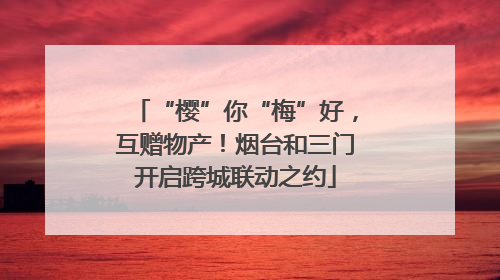 “樱”你“梅”好，互赠物产！烟台和三门开启跨城联动之约