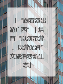 “跟着演出游广西”｜培育“以演带游、以游促消”文旅消费新生态