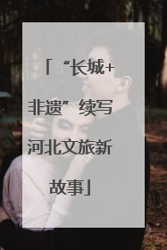 “长城+非遗”续写河北文旅新故事
