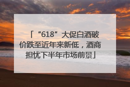 “618”大促白酒破价跌至近年来新低，酒商担忧下半年市场前景