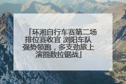 环湘自行车赛第二场排位赛收官 浏阳车队强势领跑，多支劲旅上演圈数拉锯战