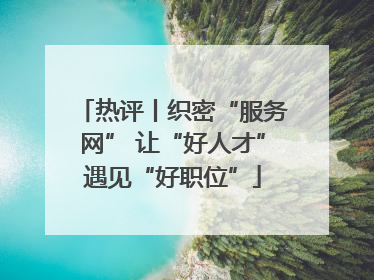 热评丨织密“服务网” 让“好人才”遇见“好职位”
