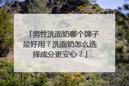 男性洗面奶哪个牌子最好用？洗面奶怎么选择成分更安心？