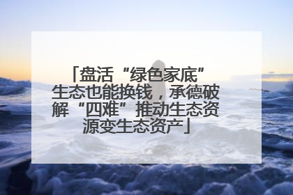 盘活“绿色家底” 生态也能换钱，承德破解“四难”推动生态资源变生态资产
