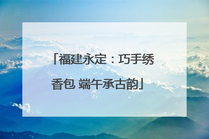 福建永定：巧手绣香包 端午承古韵