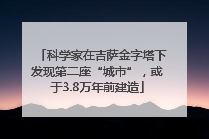 科学家在吉萨金字塔下发现第二座“城市”，或于3.8万年前建造