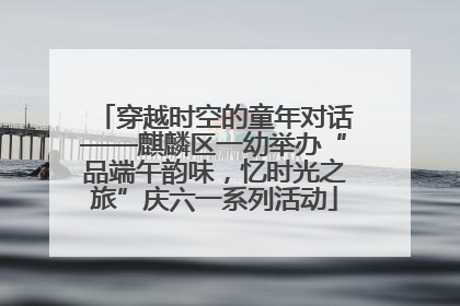 穿越时空的童年对话——麒麟区一幼举办“品端午韵味，忆时光之旅”庆六一系列活动