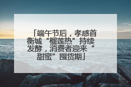 端午节后，孝感首衡城“榴莲热”持续发酵，消费者迎来“甜蜜”囤货期