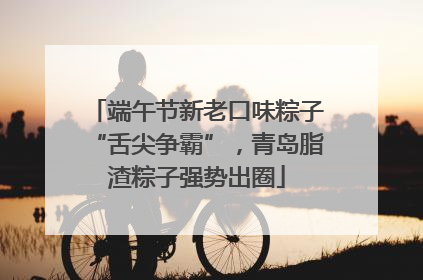 端午节新老口味粽子“舌尖争霸”，青岛脂渣粽子强势出圈