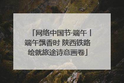 网络中国节·端午丨端午飘香时 陕西铁路绘就旅途诗意画卷