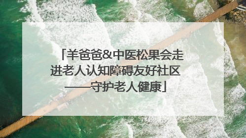 羊爸爸&中医松果会走进老人认知障碍友好社区——守护老人健康