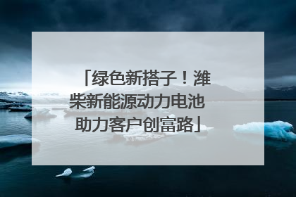 绿色新搭子！潍柴新能源动力电池助力客户创富路