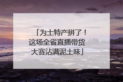 为土特产拼了！这场全省直播带货大赛沾满泥土味