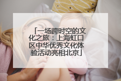 一场跨时空的文化之旅：上海虹口区中华优秀文化体验活动亮相北京