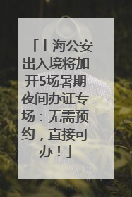 上海公安出入境将加开5场暑期夜间办证专场：无需预约，直接可办！
