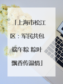上海市松江区：军民共包端午粽 粽叶飘香传温情
