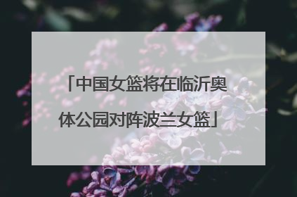 中国女篮将在临沂奥体公园对阵波兰女篮