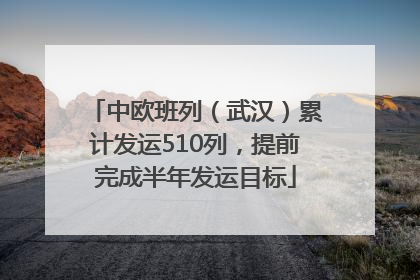 中欧班列（武汉）累计发运510列，提前完成半年发运目标