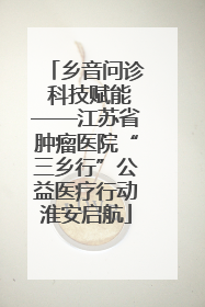 乡音问诊 科技赋能——江苏省肿瘤医院“三乡行”公益医疗行动淮安启航