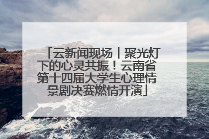 云新闻现场丨聚光灯下的心灵共振！云南省第十四届大学生心理情景剧决赛燃情开演