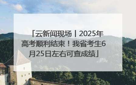 云新闻现场丨2025年高考顺利结束！我省考生6月25日左右可查成绩