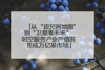 从“皮尺画地图”到“卫星看未来” 时空服务产业产值将形成万亿级市场