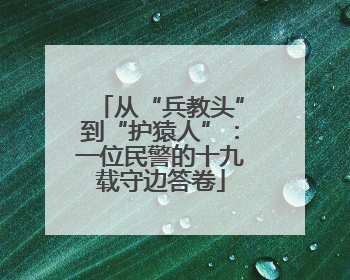 从“兵教头”到“护猿人”：一位民警的十九载守边答卷
