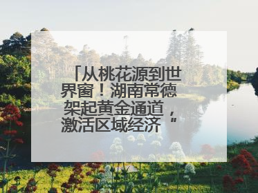 从桃花源到世界窗！湖南常德架起黄金通道，激活区域经济“一池春水”