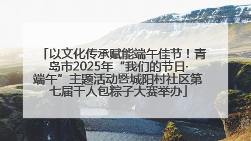 以文化传承赋能端午佳节！青岛市2025年“我们的节日·端午”主题活动暨城阳村社区第七届千人包粽子大赛举办