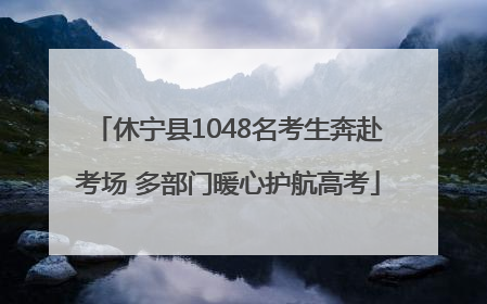 休宁县1048名考生奔赴考场 多部门暖心护航高考