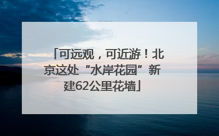 可远观，可近游！北京这处“水岸花园”新建62公里花墙