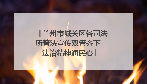 兰州市城关区各司法所普法宣传双管齐下 法治精神润民心