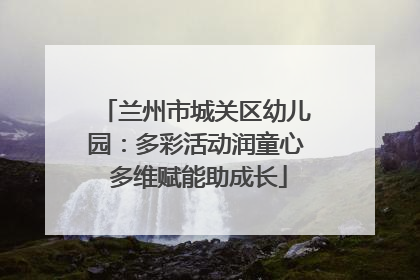 兰州市城关区幼儿园：多彩活动润童心 多维赋能助成长