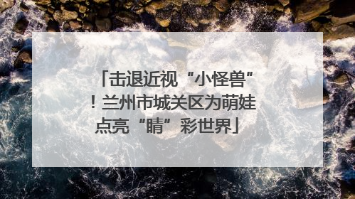 击退近视“小怪兽”！兰州市城关区为萌娃点亮“睛”彩世界