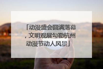 动漫盛会圆满落幕，文明观展勾勒杭州动漫节动人风景