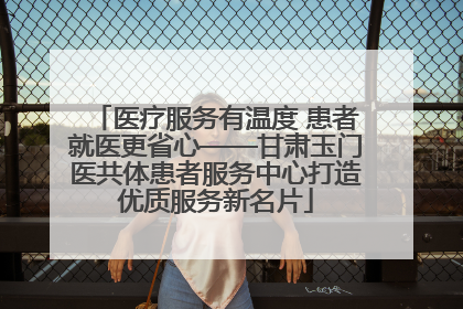 医疗服务有温度 患者就医更省心——甘肃玉门医共体患者服务中心打造优质服务新名片