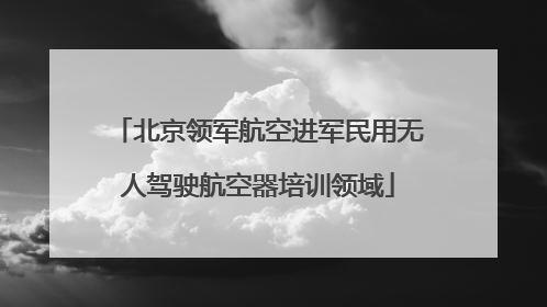 北京领军航空进军民用无人驾驶航空器培训领域
