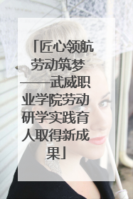 匠心领航 劳动筑梦——武威职业学院劳动研学实践育人取得新成果