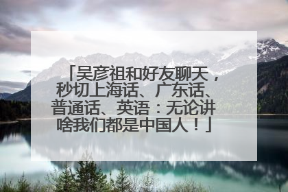 吴彦祖和好友聊天，秒切上海话、广东话、普通话、英语：无论讲啥我们都是中国人！
