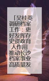 吴桂英调研档案工作：更好发挥存史资政育人作用 推动长沙档案事业高质量发展