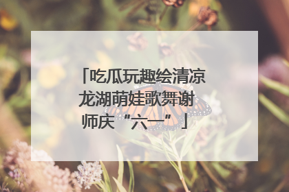 吃瓜玩趣绘清凉 龙湖萌娃歌舞谢师庆“六一”