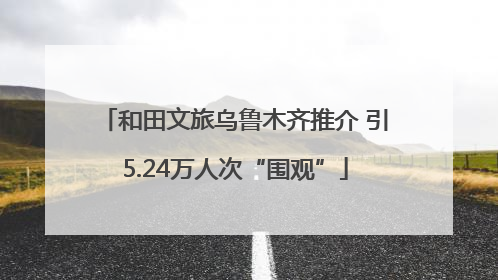 和田文旅乌鲁木齐推介 引5.24万人次“围观”