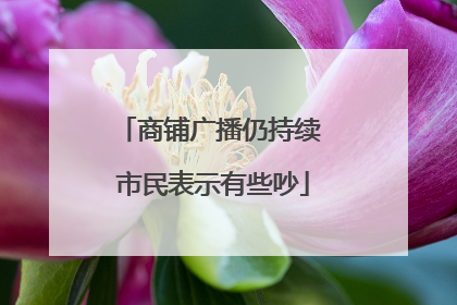 商铺广播仍持续 市民表示有些吵