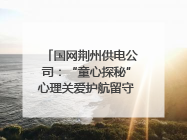 国网荆州供电公司：“童心探秘”心理关爱护航留守儿童成长
