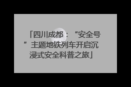 四川成都：“安全号”主题地铁列车开启沉浸式安全科普之旅