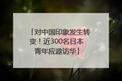 对中国印象发生转变！近300名日本青年应邀访华